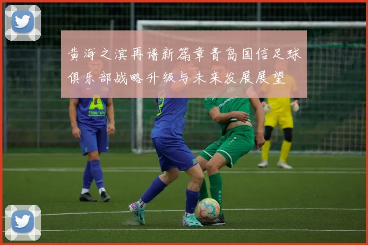 黄海之滨再谱新篇章青岛国信足球俱乐部战略升级与未来发展展望