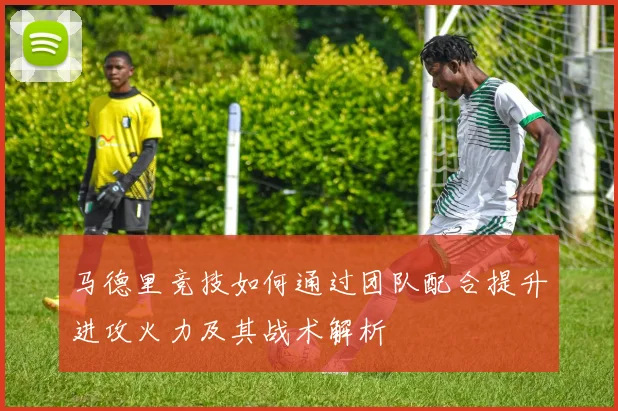 马德里竞技如何通过团队配合提升进攻火力及其战术解析